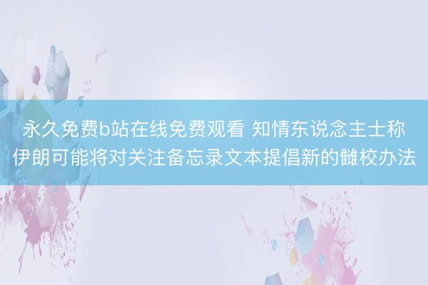 永久免费b站在线免费观看 知情东说念主士称伊朗可能将对关注备忘录文本提倡新的雠校办法