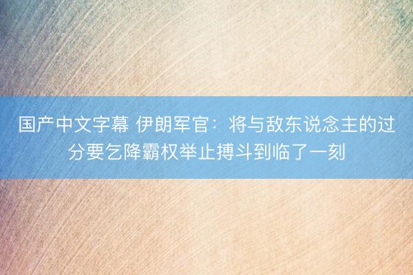 国产中文字幕 伊朗军官：将与敌东说念主的过分要乞降霸权举止搏斗到临了一刻