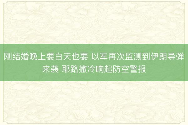 刚结婚晚上要白天也要 以军再次监测到伊朗导弹来袭 耶路撒冷响起防空警报