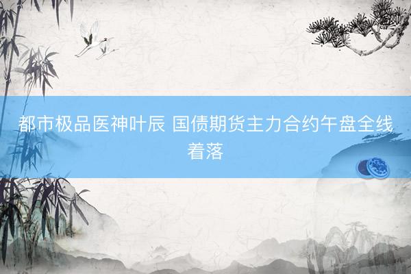 都市极品医神叶辰 国债期货主力合约午盘全线着落