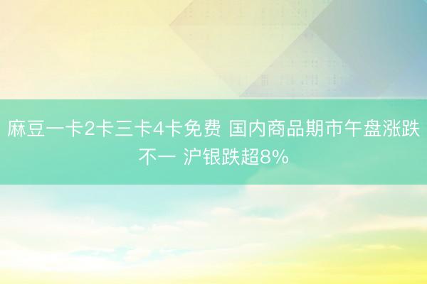 麻豆一卡2卡三卡4卡免费 国内商品期市午盘涨跌不一 沪银跌超8%