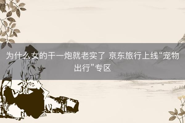 为什么女的干一炮就老实了 京东旅行上线“宠物出行”专区