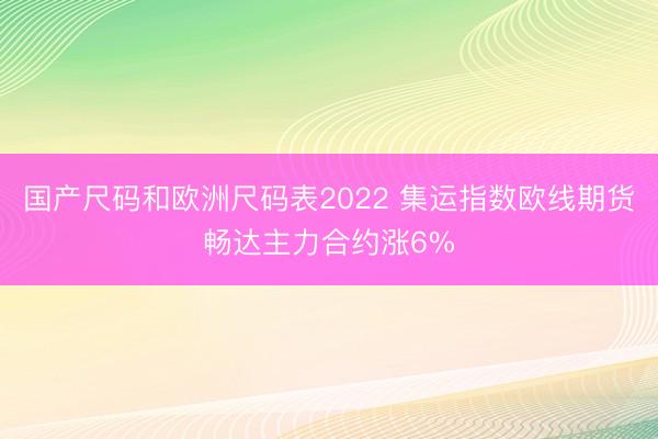 国产尺码和欧洲尺码表2022 集运指数欧线期货畅达主力合约涨6%