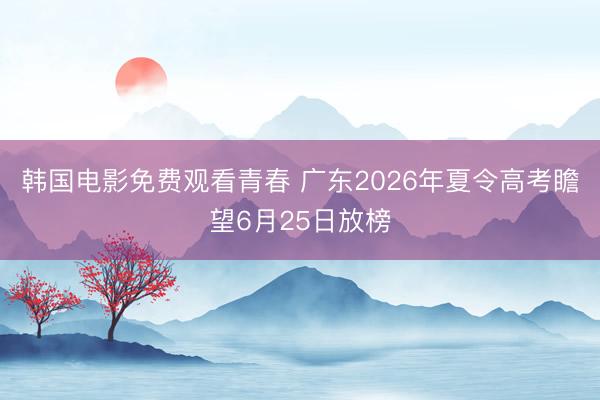 韩国电影免费观看青春 广东2026年夏令高考瞻望6月25日放榜