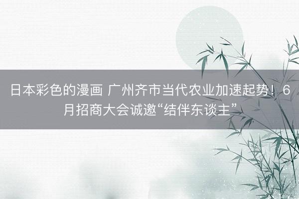 日本彩色的漫画 广州齐市当代农业加速起势!6月招商大会诚邀“结伴东谈主”