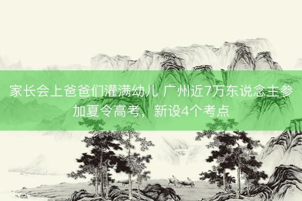 家长会上爸爸们灌满幼儿 广州近7万东说念主参加夏令高考，新设4个考点