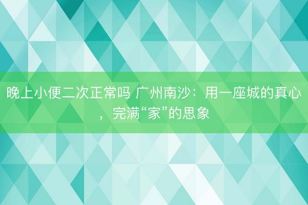 晚上小便二次正常吗 广州南沙:用一座城的真心,完满“家”的思象