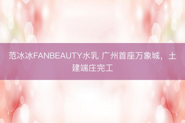 范冰冰FANBEAUTY水乳 广州首座万象城，土建端庄完工