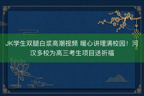 JK学生双腿白浆高潮视频 暖心讲理满校园！河汉多校为高三考生项目送祈福