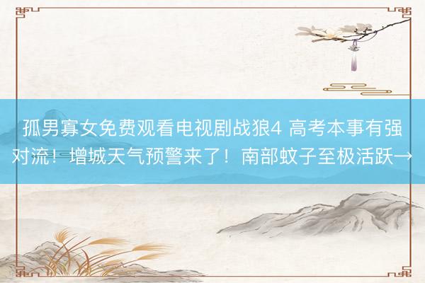 孤男寡女免费观看电视剧战狼4 高考本事有强对流!增城天气预警来了!南部蚊子至极活跃→