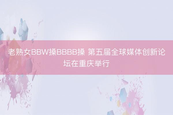 老熟女BBW搡BBBB搡 第五届全球媒体创新论坛在重庆举行