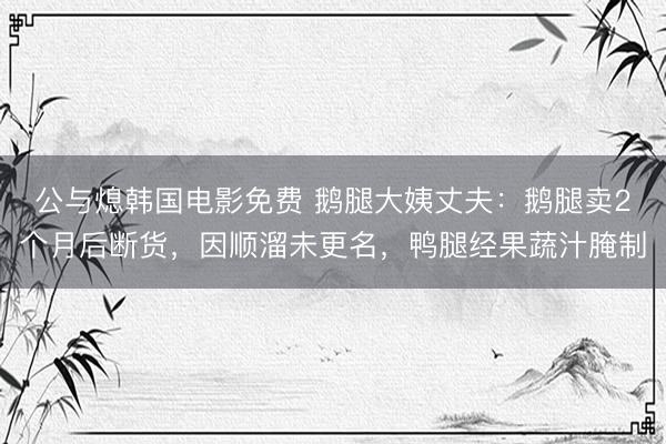 公与熄韩国电影免费 鹅腿大姨丈夫：鹅腿卖2个月后断货，因顺溜未更名，鸭腿经果蔬汁腌制