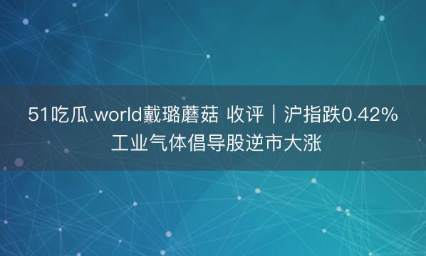 51吃瓜.world戴璐蘑菇 收评｜沪指跌0.42% 工业气体倡导股逆市大涨