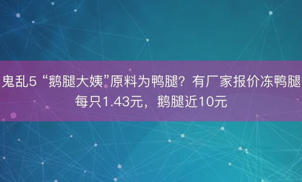 鬼乱5 “鹅腿大姨”原料为鸭腿？有厂家报价冻鸭腿每只1.43元，鹅腿近10元