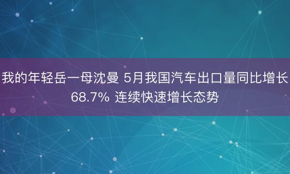 我的年轻岳一母沈曼 5月我国汽车出口量同比增长68.7% 连续快速增长态势