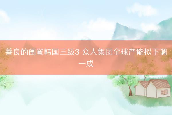 善良的闺蜜韩国三级3 众人集团全球产能拟下调一成