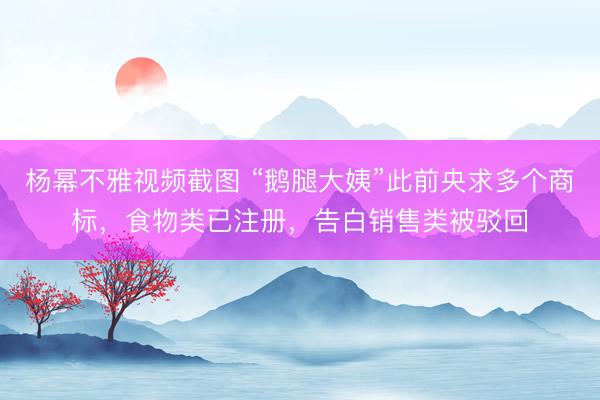 杨幂不雅视频截图 “鹅腿大姨”此前央求多个商标，食物类已注册，告白销售类被驳回