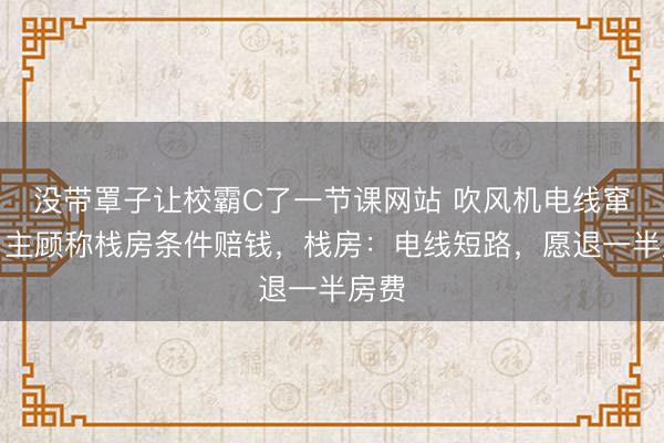 没带罩子让校霸C了一节课网站 吹风机电线窜火，主顾称栈房条件赔钱，栈房：电线短路，愿退一半房费