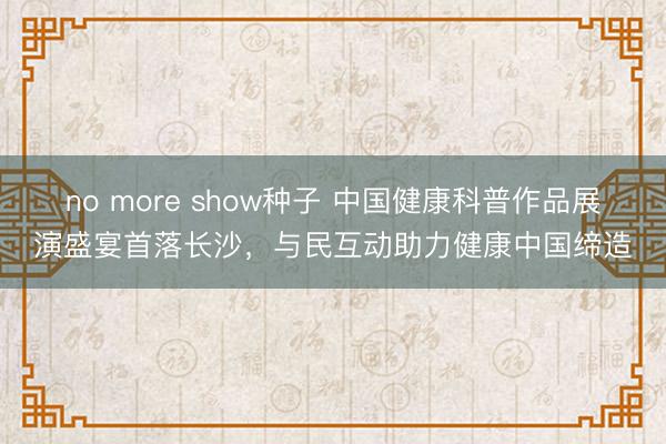 no more show种子 中国健康科普作品展演盛宴首落长沙，与民互动助力健康中国缔造