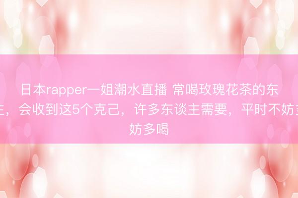 日本rapper一姐潮水直播 常喝玫瑰花茶的东谈主，会收到这5个克己，许多东谈主需要，平时不妨多喝