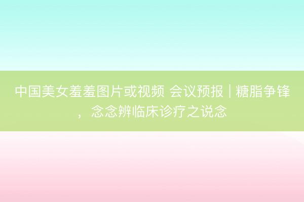 中国美女羞羞图片或视频 会议预报 | 糖脂争锋，念念辨临床诊疗之说念