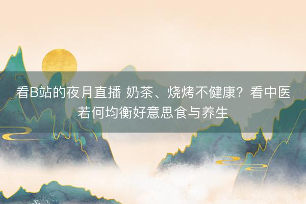 看B站的夜月直播 奶茶、烧烤不健康？看中医若何均衡好意思食与养生