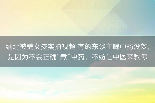 缅北被骗女孩实拍视频 有的东谈主喝中药没效，是因为不会正确“煮”中药，不妨让中医来教你