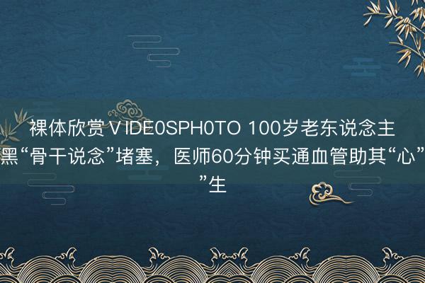 裸体欣赏ⅤIDE0SPH0TO 100岁老东说念主腹黑“骨干说念”堵塞，医师60分钟买通血管助其“心”生