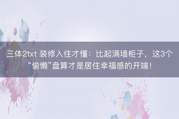 三体2txt 装修入住才懂：比起满墙柜子，这3个“偷懒”盘算才是居住幸福感的开端！