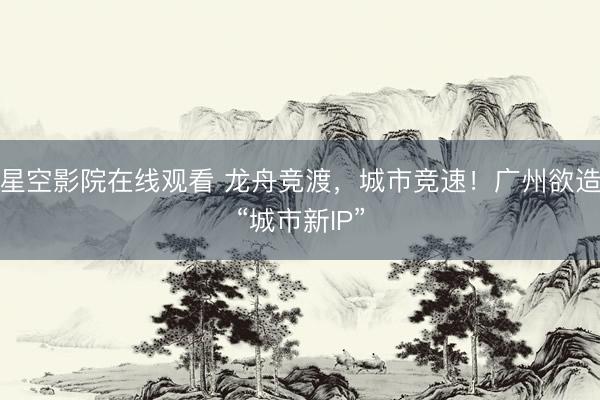 星空影院在线观看 龙舟竞渡，城市竞速！广州欲造“城市新IP”
