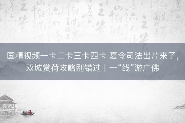 国精视频一卡二卡三卡四卡 夏令司法出片来了,双城赏荷攻略别错过|一“线”游广佛