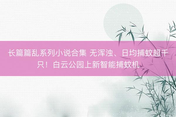 长篇篇乱系列小说合集 无浑浊、日均捕蚊超千只！白云公园上新智能捕蚊机