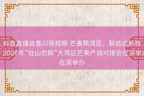 抖音直播故意闪现视频 芒香飘湾区,联结启新程!2026年“壮山农鲜”大湾区芒果产销对接会在深举办