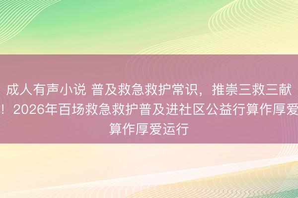 成人有声小说 普及救急救护常识，推崇三救三献精神！2026年百场救急救护普及进社区公益行算作厚爱运行