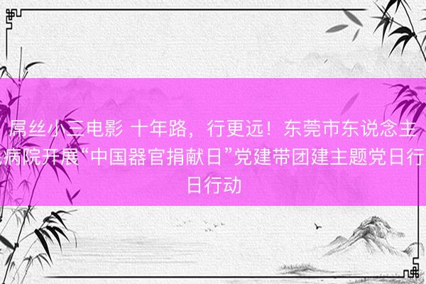 屌丝小三电影 十年路,行更远!东莞市东说念主民病院开展“中国器官捐献日”党建带团建主题党日行动
