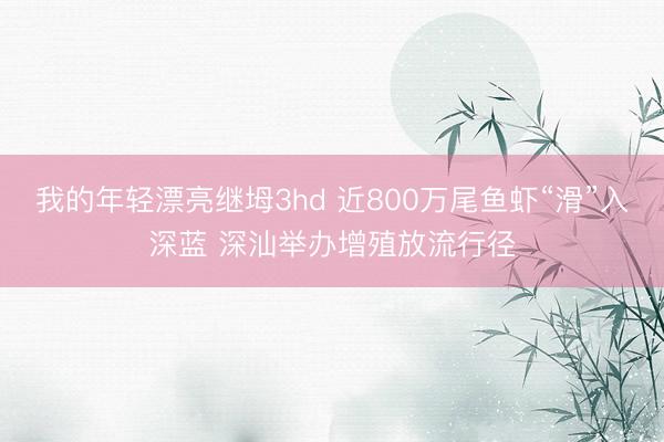 我的年轻漂亮继坶3hd 近800万尾鱼虾“滑”入深蓝 深汕举办增殖放流行径