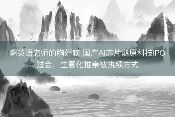 啊英语老师的胸好软 国产AI芯片燧原科技IPO过会，生意化推崇被执续方式