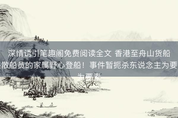 深情诱引笔趣阁免费阅读全文 香港至舟山货船失散船员的家属野心登船！事件暂扼杀东说念主为要素