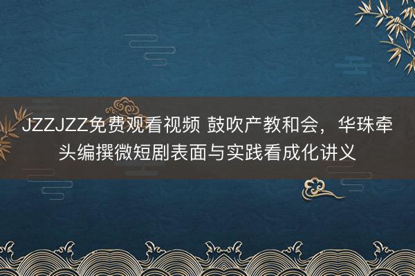 JZZJZZ免费观看视频 鼓吹产教和会，华珠牵头编撰微短剧表面与实践看成化讲义