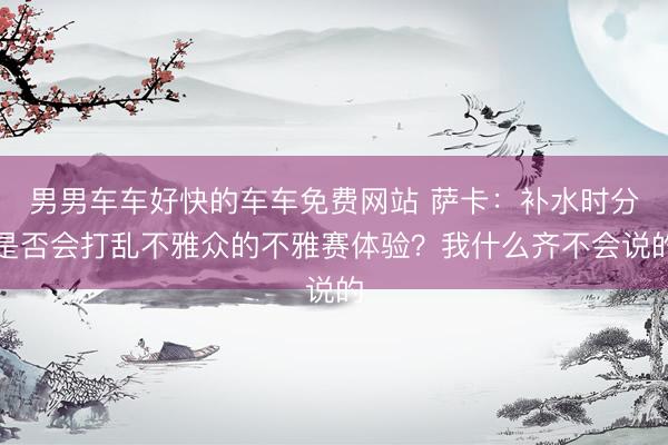 男男车车好快的车车免费网站 萨卡：补水时分是否会打乱不雅众的不雅赛体验？我什么齐不会说的