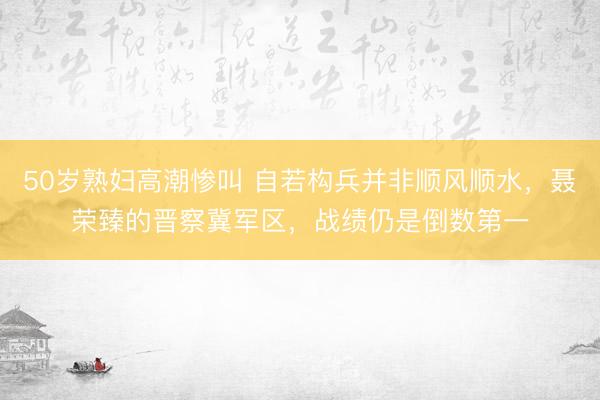 50岁熟妇高潮惨叫 自若构兵并非顺风顺水，聂荣臻的晋察冀军区，战绩仍是倒数第一