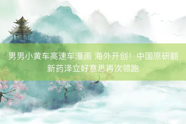 男男小黄车高速车漫画 海外开创！中国原研翻新药泽立好意思再次领跑