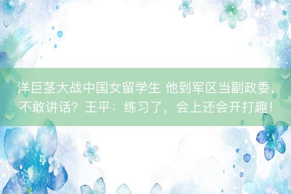 洋巨茎大战中国女留学生 他到军区当副政委，不敢讲话？王平：练习了，会上还会开打趣！