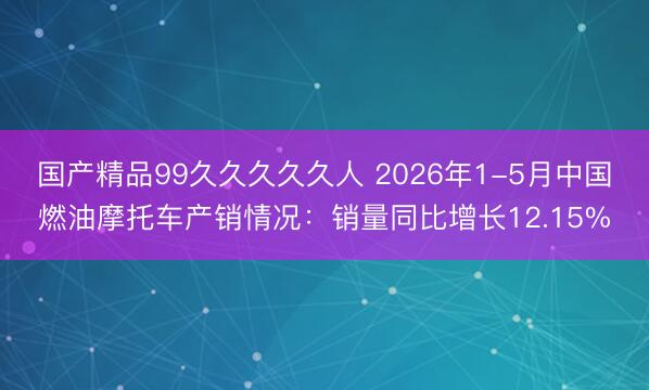 国产精品99久久久久久人 2026年1-5月中国燃油摩托车产销情况：销量同比增长12.15%