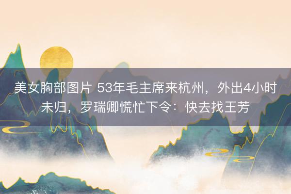 美女胸部图片 53年毛主席来杭州，外出4小时未归，罗瑞卿慌忙下令：快去找王芳
