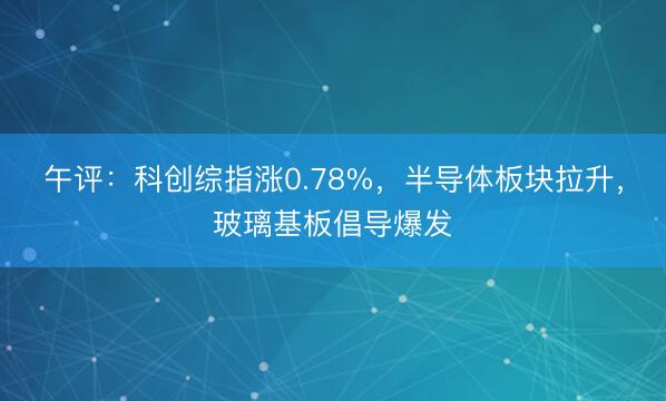 午评：科创综指涨0.78%，半导体板块拉升，玻璃基板倡导爆发