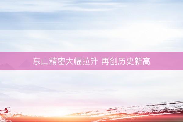 东山精密大幅拉升 再创历史新高