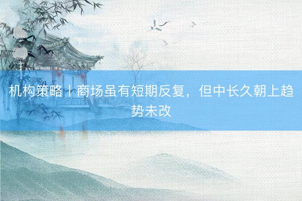 机构策略丨商场虽有短期反复，但中长久朝上趋势未改