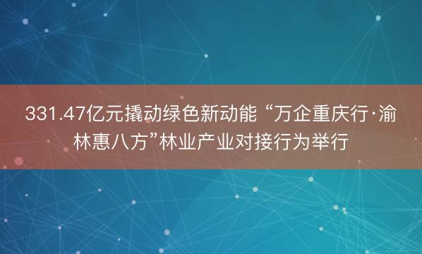 331.47亿元撬动绿色新动能 “万企重庆行·渝林惠八方”林业产业对接行为举行
