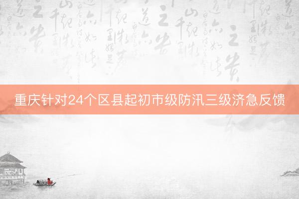 重庆针对24个区县起初市级防汛三级济急反馈